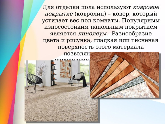 Для отделки пола используют ковровое покрытие (ковролин) – ковер, который устилает вес пол комнаты. Популярным износостойким напольным покрытием является линолеум . Разнообразие цвета и рисунка, гладкая или тисненая поверхность этого материала позволяют поддерживать определенный стиль интерьера 