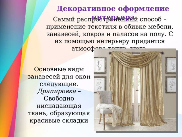 Декоративное оформление интерьера Самый распространенный способ – применение текстиля в обивке мебели, занавесей, ковров и паласов на полу. С их помощью интерьеру придается атмосфера тепла, уюта. Основные виды занавесей для окон следующие. Драпировка – Свободно ниспадающая ткань, образующая красивые складки 