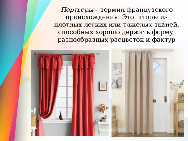 Портьеры – термин французского происхождения. Это шторы из плотных легких или тяжелых тканей, способных хорошо держать форму, разнообразных расцветок и фактур 