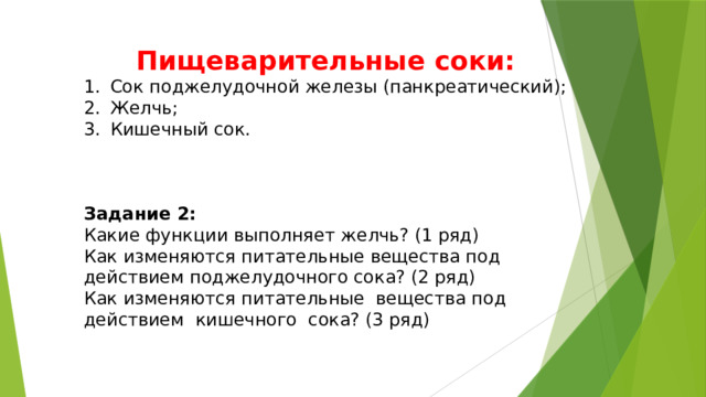 Пищеварительные соки: Сок поджелудочной железы (панкреатический); Желчь; Кишечный сок.    Задание 2: Какие функции выполняет желчь? (1 ряд) Как изменяются питательные вещества под действием поджелудочного сока? (2 ряд) Как изменяются питательные вещества под действием кишечного сока? (3 ряд) 