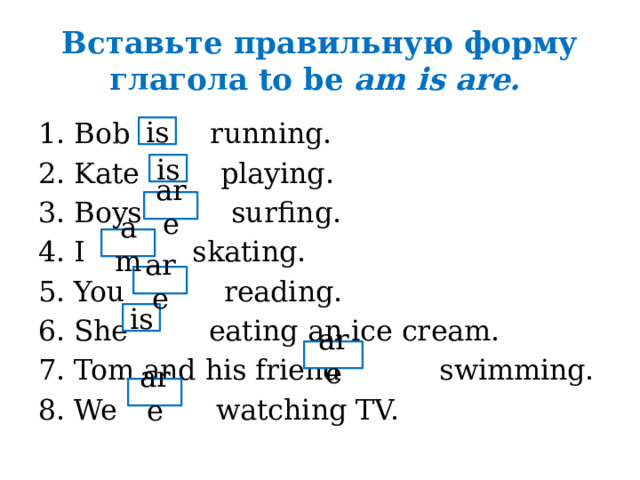 Вставьте правильную форму глагола to be am is are. Bob running. Kate playing. Boys surfing. I skating. You reading. She eating an ice cream. Tom and his friend swimming. We watching TV. is is are am are is are are 