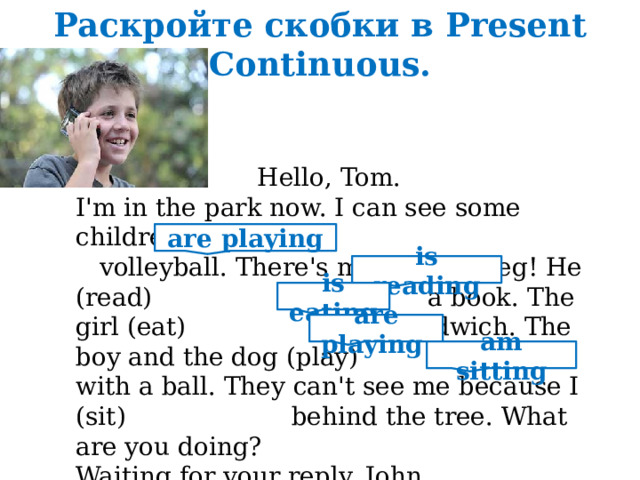 Раскройте скобки в Present Continuous.  Hello, Tom. I'm in the park now. I can see some children. They (play) volleyball. There's my friend Greg! He (read) a book. The girl (eat) a sandwich. The boy and the dog (play) with a ball. They can't see me because I (sit) behind the tree. What are you doing? Waiting for your reply. John. are playing is reading is eating are playing am sitting 