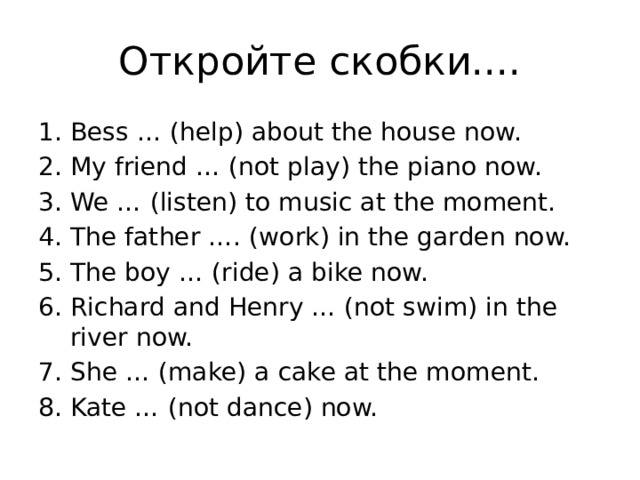 Откройте скобки.... Bess … (help) about the house now. My friend … (not play) the piano now. We … (listen) to music at the moment. The father …. (work) in the garden now. The boy … (ride) a bike now. Richard and Henry … (not swim) in the river now. She … (make) a cake at the moment. Kate … (not dance) now. 