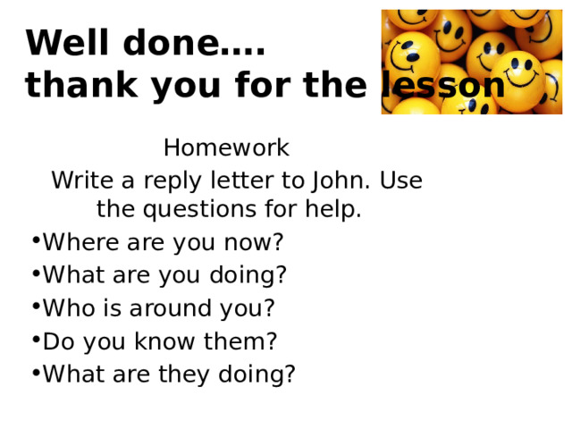 Well done….  thank you for the lesson Homework   Write a reply letter to John. Use the questions for help. Where are you now? What are you doing? Who is around you? Do you know them? What are they doing? 