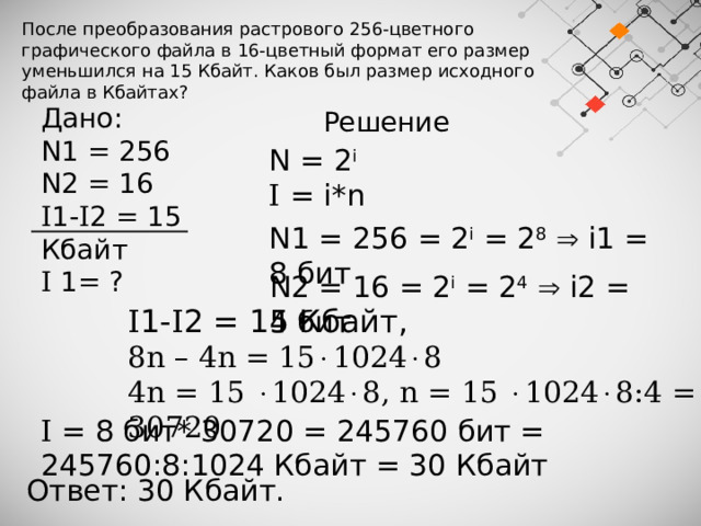 После преобразования растрового 256-цветного графического файла в 16-цветный формат его размер уменьшился на 15 Кбайт. Каков был размер исходного файла в Кбайтах? Дано: N1 = 256 N2 = 16 I 1- I 2 = 15 Кбайт I 1= ? Решение N = 2 i I = i*n N1 = 256 = 2 i = 2 8   i1 = 8 бит N2 = 16 = 2 i = 2 4   i2 = 4 бит I 1- I 2 = 15 Кбайт, 8n – 4n = 15  1024  8 4n = 15   1024  8, n = 15   1024  8:4 = 30720 I = 8 бит* 30720 = 245760 бит = 245760:8:1024 Кбайт = 30 Кбайт Ответ: 30 Кбайт. 
