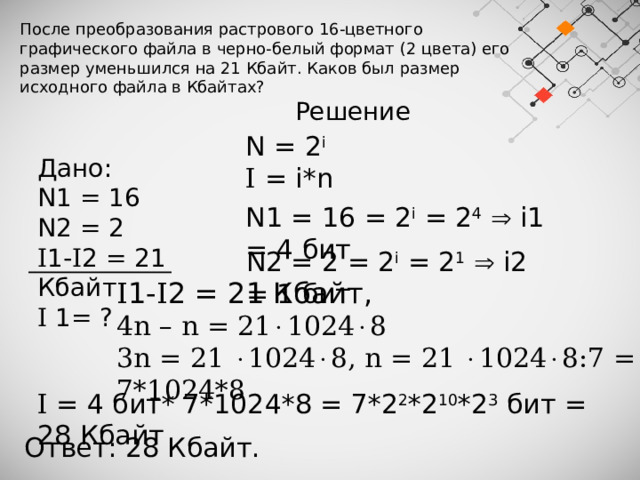 После преобразования растрового 16-цветного графического файла в черно-белый формат (2 цвета) его размер уменьшился на 21 Кбайт. Каков был размер исходного файла в Кбайтах? Решение N = 2 i I = i*n Дано: N1 = 16 N2 = 2 I 1- I 2 = 21 Кбайт I 1= ? N1 = 16 = 2 i = 2 4   i1 = 4 бит N2 = 2 = 2 i = 2 1   i2 = 1 бит I 1- I 2 = 21 Кбайт, 4n – n = 21  1024  8 3n = 21   1024  8, n = 21   1024  8:7 = 7*1024*8 I = 4 бит* 7*1024*8 = 7*2 2 *2 10 *2 3 бит = 28 Кбайт Ответ: 28 Кбайт. 