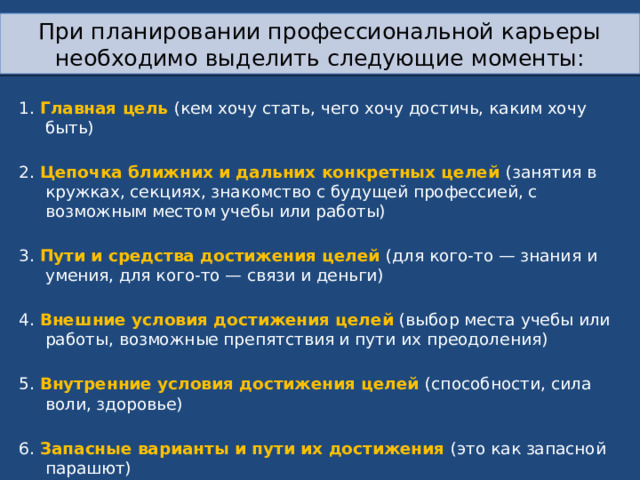 При планировании профессиональной карьеры необходимо выделить следующие моменты: 1. Главная цель (кем хочу стать, чего хочу достичь, каким хочу быть) 2. Цепочка ближних и дальних конкретных целей (занятия в кружках, секциях, знакомство с будущей профессией, с возможным местом учебы или работы) 3. Пути и средства достижения целей (для кого-то — знания и умения, для кого-то — связи и деньги) 4. Внешние условия достижения целей (выбор места учебы или работы, возможные препятствия и пути их преодоления) 5. Внутренние условия достижения целей (способности, сила воли, здоровье) 6. Запасные варианты и пути их достижения (это как запасной парашют) 