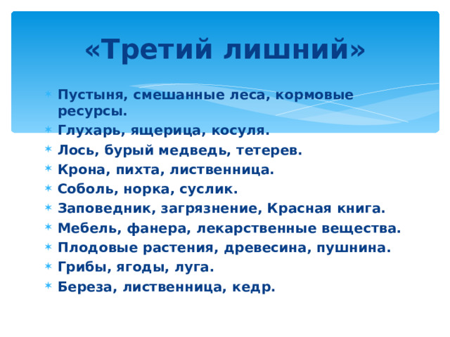 «Третий лишний» Пустыня, смешанные леса, кормовые ресурсы. Глухарь, ящерица, косуля. Лось, бурый медведь, тетерев. Крона, пихта, лиственница. Соболь, норка, суслик. Заповедник, загрязнение, Красная книга. Мебель, фанера, лекарственные вещества. Плодовые растения, древесина, пушнина. Грибы, ягоды, луга. Береза, лиственница, кедр. 