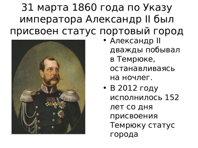 31 марта 1860 года по Указу императора Александр II был присвоен статус портовый город Александр II дважды побывал в Темрюке, останавливаясь на ночлег. В 2012 году исполнилось 152 лет со дня присвоения Темрюку статус города 