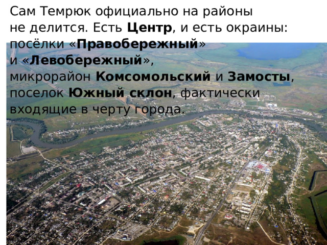 Сам Темрюк официально на районы не делится. Есть  Центр , и есть окраины: посёлки « Правобережный » и « Левобережный », микрорайон  Комсомольский  и  Замосты , поселок  Южный склон , фактически входящие в черту города. 
