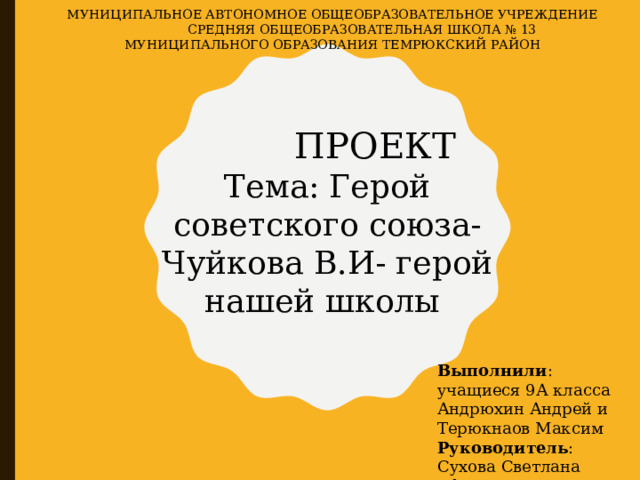 МУНИЦИПАЛЬНОЕ АВТОНОМНОЕ ОБЩЕОБРАЗОВАТЕЛЬНОЕ УЧРЕЖДЕНИЕ  СРЕДНЯЯ ОБЩЕОБРАЗОВАТЕЛЬНАЯ ШКОЛА № 13  МУНИЦИПАЛЬНОГО ОБРАЗОВАНИЯ ТЕМРЮКСКИЙ РАЙОН  ПРОЕКТ Тема: Герой советского союза-Чуйкова В.И- герой нашей школы Выполнили : учащиеся 9А класса Андрюхин Андрей и Терюкнаов Максим Руководитель : Сухова Светлана Ефимовна 