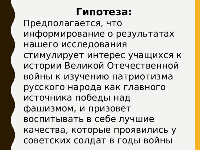 Гипотеза: Предполагается, что информирование о результатах нашего исследования стимулирует интерес учащихся к истории Великой Отечественной войны к изучению патриотизма русского народа как главного источника победы над фашизмом, и призовет воспитывать в себе лучшие качества, которые проявились у советских солдат в годы войны 