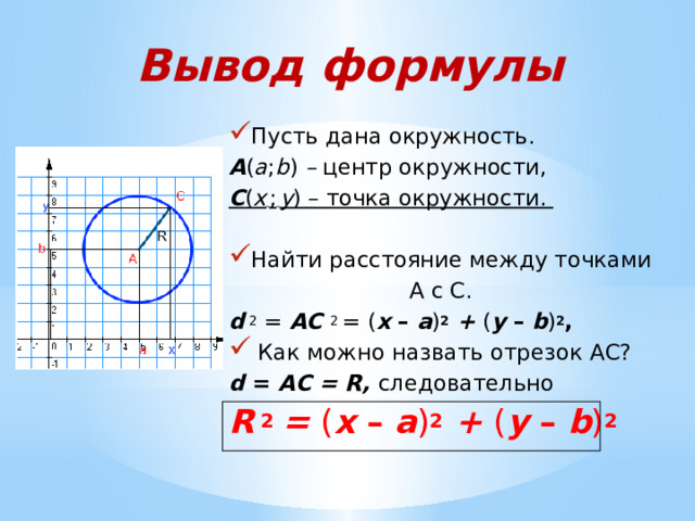 Вывод формулы Пусть дана окружность. А ( а ; b ) – центр окружности, С ( х  ;  у ) – точка окружности.  Найти расстояние между точками А с С. d  2 = АС 2 = ( х – а ) 2  + ( у – b ) 2 ,  Как можно назвать отрезок АС? d = АС = R, следовательно R  2  = ( х – а ) 2  + ( у – b ) 2 