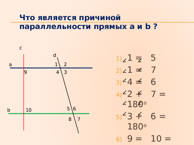 Что является причиной параллельности прямых а и b ? с d 1 = 5 1 = 7 4 = 6 2 + 7 = 180 о 3 + 6 = 180 о 9 = 10 = 90 о а 1 2 3 4 9 5 6 10 b 8 7 