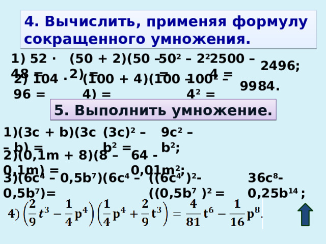 4. Вычислить, применяя формулу сокращенного умножения. 2500 – 4 = 50 2 – 2 2 = (50 + 2)(50 – 2) = 1) 52 · 48 = 2496; (100 + 4)(100 – 4) = 100 2 – 4 2 = 2) 104 · 96 = 9984. 5. Выполнить умножение. 9c 2 – b 2 ; (3c) 2 – b 2 = 1)(3c + b)(3c – b) = 64 - 0,01m 2 ; 2)(0,1m + 8)(8 – 0,1m) = 36c 8 - 0,25b 14 ; ((6c 4 ) 2 - ((0,5b 7 ) 2 = 3)(6c 4 – 0,5b 7 )(6c 4 – 0,5b 7 )=  
