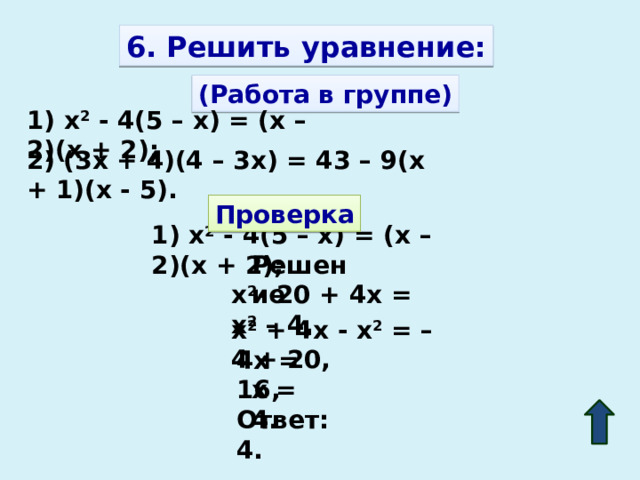 6. Решить уравнение: (Работа в группе) 1) x 2 - 4(5 – x) = (x – 2)(x + 2); 2) (3x + 4)(4 – 3x) = 43 – 9(x + 1)(x - 5). Проверка 1) x 2 - 4(5 – x) = (x – 2)(x + 2); Решение x 2 - 20 + 4x = x 2 – 4, x 2 + 4x - x 2 = – 4 + 20, 4x = 16, x = 4. Ответ: 4. 