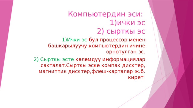 Компьютердин эси:  1)ички эс  2) сырткы эс 1)Ички эс - бул процессор менен башкарылуучу компьютердин ичине орнотулган эс. 2) Сырткы эсте көлөмдүү информациялар сакталат.Сырткы эске компак дисктер, магниттик дисктер,флеш-карталар ж.б. кирет . 