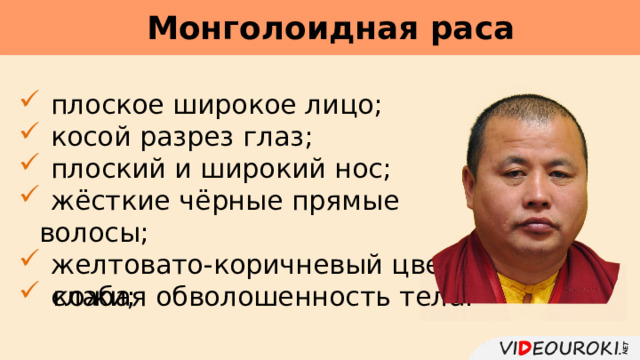 Монголоидная раса      плоское широкое лицо;  косой разрез глаз;  плоский и широкий нос;  жёсткие чёрные прямые волосы;  желтовато-коричневый цвет  кожи;  слабая обволошенность тела. 