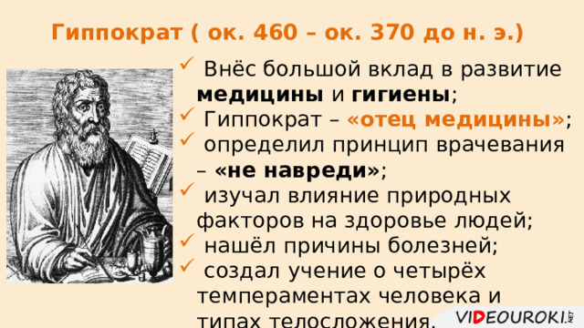 Гиппократ ( ок. 460 – ок. 370 до н. э.)  Внёс большой вклад в развитие медицины и гигиены ;  Гиппократ – «отец медицины» ;  определил принцип врачевания – «не навреди» ;  изучал влияние природных факторов на здоровье людей;  нашёл причины болезней;  создал  учение о четырёх темпераментах человека и типах телосложения. 