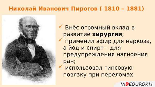 Николай Иванович Пирогов ( 1810 – 1881)  Внёс огромный вклад в развитие хирургии ;  применил эфир для наркоза, а йод и спирт – для предупреждения нагноения ран;  использовал гипсовую повязку при переломах. 