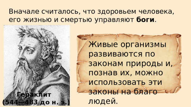 Вначале считалось, что здоровьем человека, его жизнью и смертью управляют боги . Живые организмы развиваются по законам природы и, познав их, можно использовать эти законы на благо людей. Гераклит   (544—483 до н. э.)  