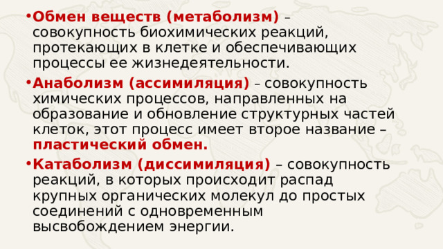 Обмен веществ (метаболизм) – совокупность биохимических реакций, протекающих в клетке и обеспечивающих процессы ее жизнедеятельности. Анаболизм (ассимиляция)  – совокупность химических процессов, направленных на образование и обновление структурных частей клеток, этот процесс имеет второе название – пластический обмен. Катаболизм (диссимиляция) – совокупность реакций, в которых происходит распад крупных органических молекул до простых соединений с одновременным высвобождением энергии.  