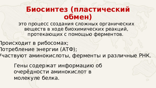 Биосинтез (пластический обмен) это процесс создания сложных органических веществ в ходе биохимических реакций, протекающих с помощью ферментов. Происходит в рибосомах; Потребление энергии (АТФ); Участвуют аминокислоты, ферменты и различные РНК. Гены содержат информацию об очерёдности аминокислот в молекуле белка. 