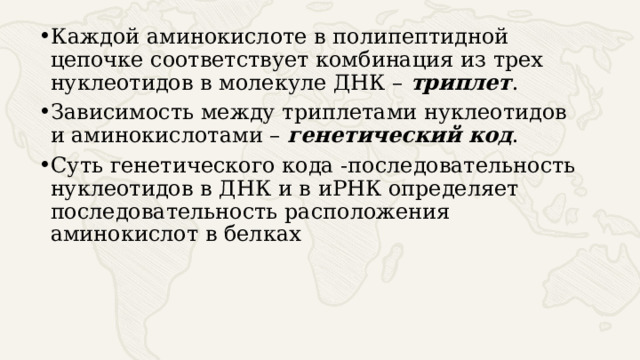 Каждой аминокислоте в полипептидной цепочке соответствует комбинация из трех нуклеотидов в молекуле ДНК – триплет . Зависимость между триплетами нуклеотидов и аминокислотами – генетический код . Суть генетического кода -последовательность нуклеотидов в ДНК и в иРНК определяет последовательность расположения аминокислот в белках 