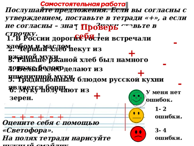  Послушайте предложения. Если вы согласны с утверждением, поставьте в тетради «+», а если не согласны – знак «-». Знаки ставьте в строчку.  ! Проверь себя ! -  1. В России дорогих гостей встречали хлебом и маслом.  +  2. Черный хлеб пекут из ржаной муки.  -  3. Раньше ржаной хлеб был намного дороже белого.  +  4. Белый хлеб делают из пшеничной муки.  -  5. Традиционным блюдом русской кухни является борщ.   + 6. Муку получают из зерен.   У меня нет ошибок .   1- 2 ошибки .   Оцените себя с помощью «Светофора». На полях тетради нарисуйте нужный смайлик.   3- 4 ошибки .  