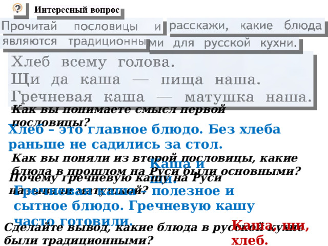  Как вы понимаете смысл первой пословицы?   Хлеб – это главное блюдо. Без хлеба раньше не садились за стол.   Как вы поняли из второй пословицы, какие блюда в прошлом на Руси были основными?   Каша и щи.   Почему гречневую кашу на Руси называли матушкой?   Гречневая каша – полезное и сытное блюдо. Гречневую кашу часто готовили.   Сделайте вывод, какие блюда в русской кухне были традиционными?   Каша, щи, хлеб.  