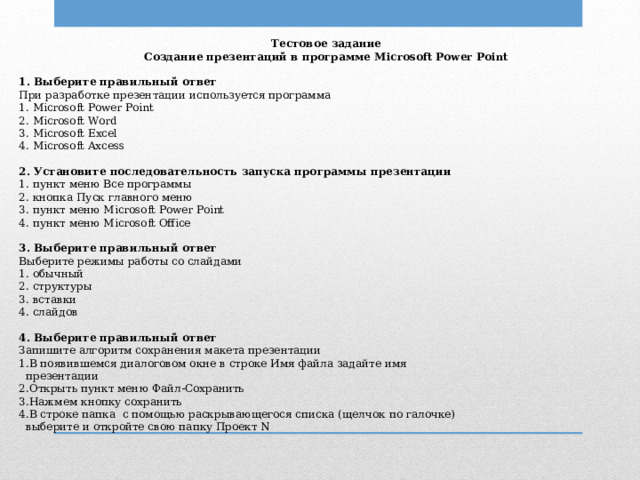 Тестовое задание Создание презентаций в программе Microsoft Power Point   1. Выберите правильный ответ При разработке презентации используется программа 1. Microsoft Power Point 2. Microsoft Word 3. Microsoft Excel 4. Microsoft Axcess   2. Установите последовательность запуска программы презентации 1. пункт меню Все программы 2. кнопка Пуск главного меню 3. пункт меню Microsoft Power Point 4. пункт меню Microsoft Office   3. Выберите правильный ответ Выберите режимы работы со слайдами 1. обычный 2. структуры 3. вставки 4. слайдов   4. Выберите правильный ответ Запишите алгоритм сохранения макета презентации 1.В появившемся диалоговом окне в строке Имя файла задайте имя  презентации 2.Открыть пункт меню Файл-Сохранить 3.Нажмем кнопку сохранить 4.В строке папка с помощью раскрывающегося списка (щелчок по галочке)  выберите и откройте свою папку Проект N 
