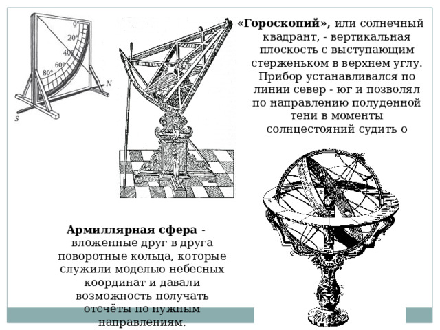 «Гороскопий», или солнечный квадрант, - вертикальная плоскость с выступающим стерженьком в верхнем углу. Прибор устанавливался по линии север - юг и позволял по направлению полуденной тени в моменты солнцестояний судить о наклоне эклиптики к небесному экватору. Армиллярная сфера - вложенные друг в друга поворотные кольца, которые служили моделью небесных координат и давали возможность получать отсчёты по нужным направлениям. 