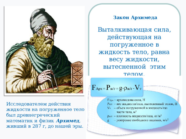  Закон Архимеда  Выталкивающая сила, действующая на погруженное в жидкость тело, равна весу жидкости, вытесненной этим телом. Исследователем действия жидкости на погруженное тело был древнегреческий математик и физик Архимед , живший в 287 г, до нашей эры. 