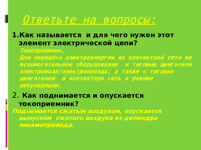 Ответьте на вопросы: 1.Как называется и для чего нужен этот элемент электрической цепи? Токоприемник. Для передачи электроэнергии из контактной сети на вспомогательное оборудование и тяговые двигатели электровоза/электропоезда, а также с тяговых двигателей в контактную сеть в режиме рекуперации. Токоприемник. Для передачи электроэнергии из контактной сети на вспомогательное оборудование и тяговые двигатели электровоза/электропоезда, а также с тяговых двигателей в контактную сеть в режиме рекуперации. 2.  Как поднимается и опускается токоприемник? Поднимается сжатым воздухом, опускается выпуском сжатого воздуха из цилиндра пневмопривода. 