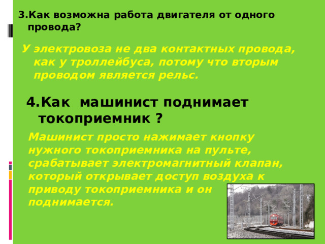 3.Как возможна работа двигателя от одного провода? У электровоза не два контактных провода, как у троллейбуса, потому что вторым проводом является рельс. 4.Как машинист поднимает токоприемник ? Машинист просто нажимает кнопку нужного токоприемника на пульте, срабатывает электромагнитный клапан, который открывает доступ воздуха к приводу токоприемника и он поднимается. 