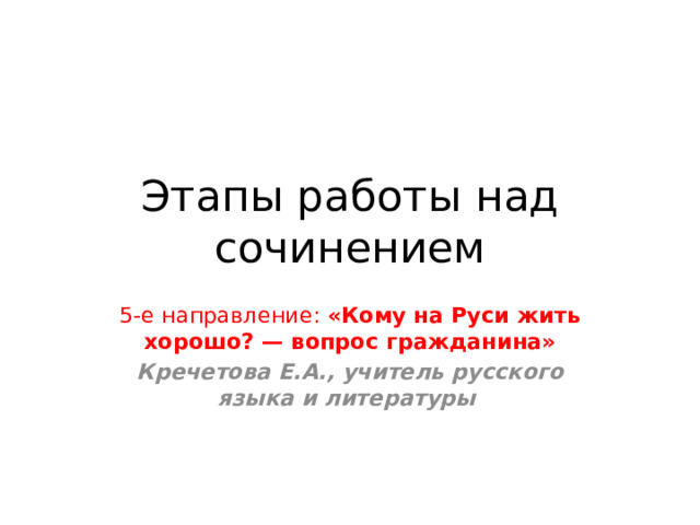 Этапы работы над сочинением 5-е направление: «Кому на Руси жить хорошо? — вопрос гражданина» Кречетова Е.А., учитель русского языка и литературы  