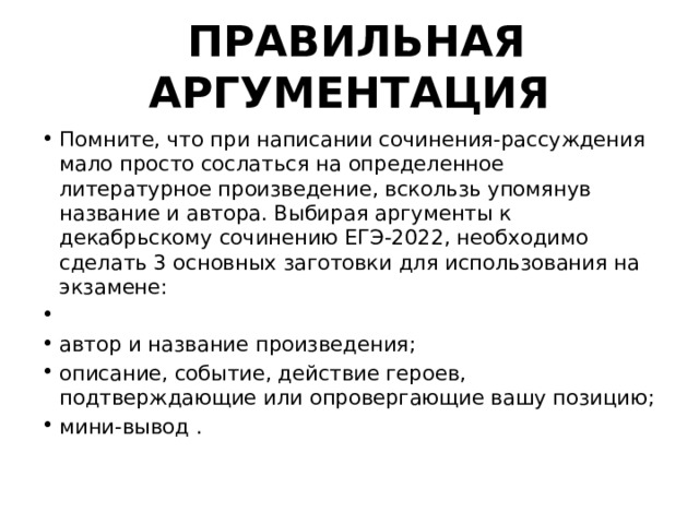  ПРАВИЛЬНАЯ АРГУМЕНТАЦИЯ Помните, что при написании сочинения-рассуждения мало просто сослаться на определенное литературное произведение, вскользь упомянув название и автора. Выбирая аргументы к декабрьскому сочинению ЕГЭ-2022, необходимо сделать 3 основных заготовки для использования на экзамене:   автор и название произведения; описание, событие, действие героев, подтверждающие или опровергающие вашу позицию; мини-вывод . 