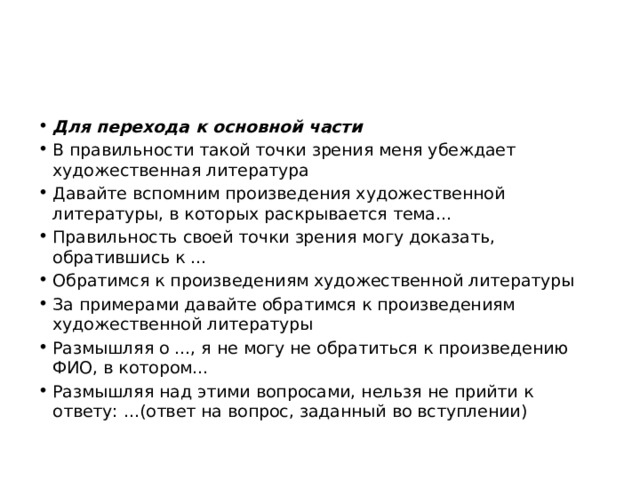 Для перехода к основной части В правильности такой точки зрения меня убеждает художественная литература Давайте вспомним произведения художественной литературы, в которых раскрывается тема... Правильность своей точки зрения могу доказать, обратившись к ... Обратимся к произведениям художественной литературы За примерами давайте обратимся к произведениям художественной литературы Размышляя о ..., я не могу не обратиться к произведению ФИО, в котором... Размышляя над этими вопросами, нельзя не прийти к ответу: ...(ответ на вопрос, заданный во вступлении) 