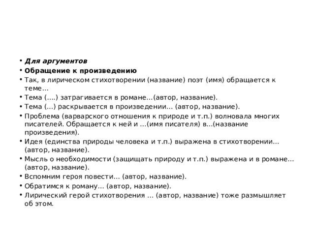 Для аргументов Обращение к произведению Так, в лирическом стихотворении (название) поэт (имя) обращается к теме… Тема (….) затрагивается в романе…(автор, название). Тема (...) раскрывается в произведении… (автор, название). Проблема (варварского отношения к природе и т.п.) волновала многих писателей. Обращается к ней и ...(имя писателя) в...(название произведения). Идея (единства природы человека и т.п.) выражена в стихотворении…(автор, название). Мысль о необходимости (защищать природу и т.п.) выражена и в романе… (автор, название). Вспомним героя повести… (автор, название). Обратимся к роману… (автор, название). Лирический герой стихотворения … (автор, название) тоже размышляет об этом. 