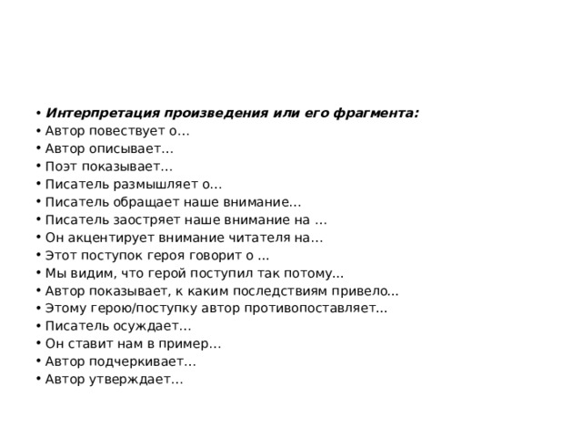 Интерпретация произведения или его фрагмента: Автор повествует о… Автор описывает… Поэт показывает… Писатель размышляет о… Писатель обращает наше внимание… Писатель заостряет наше внимание на … Он акцентирует внимание читателя на… Этот поступок героя говорит о ... Мы видим, что герой поступил так потому... Автор показывает, к каким последствиям привело... Этому герою/поступку автор противопоставляет... Писатель осуждает… Он ставит нам в пример… Автор подчеркивает… Автор утверждает… 