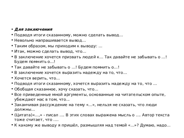 Для заключения Подводя итоги сказанному, можно сделать вывод… Невольно напрашивается вывод… Таким образом, мы приходим к выводу: … Итак, можно сделать вывод, что… В заключение хочется призвать людей к… Так давайте не забывать о ...! Будем помнить о...! Так давайте не забывать о …! Будем помнить о…! В заключение хочется выразить надежду на то, что… Хочется верить, что… Подводя итоги сказанному, хочется выразить надежду на то, что … Обобщая сказанное, хочу сказать, что… Все приведенные мной аргументы, основанные на читательском опыте, убеждают нас в том, что... Заканчивая рассуждение на тему «...», нельзя не сказать, что люди должны… (Цитата)«...,» - писал .... В этих словах выражена мысль о .... Автор текста тоже считает, что .… К какому же выводу я пришёл, размышляя над темой «...»? Думаю, надо… 