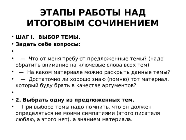 ЭТАПЫ РАБОТЫ НАД ИТОГОВЫМ СОЧИНЕНИЕМ ШАГ I. ВЫБОР ТЕМЫ. Задать себе вопросы: — Что от меня требуют предложенные темы? (надо обратить внимание на ключевые слова всех тем) — На каком материале можно раскрыть данные темы? — Достаточно ли хорошо знаю (помню) тот материал, который буду брать в качестве аргументов?   2. Выбрать одну из предложенных тем. При выборе темы надо помнить, что он должен определяться не моими симпатиями (этого писателя люблю, а этого нет), а знанием материала. 