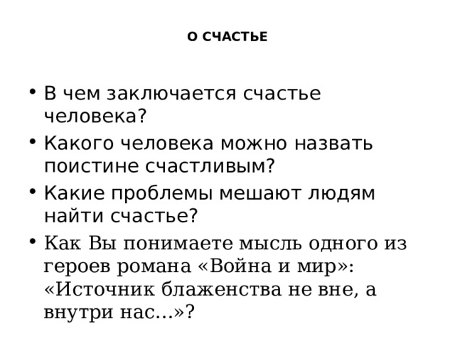  О СЧАСТЬЕ В чем заключается счастье человека? Какого человека можно назвать поистине счастливым? Какие проблемы мешают людям найти счастье? Как Вы понимаете мысль одного из героев романа «Война и мир»: «Источник блаженства не вне, а внутри нас...»? 