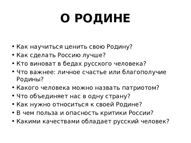 О РОДИНЕ Как научиться ценить свою Родину? Как сделать Россию лучше? Кто виноват в бедах русского человека? Что важнее: личное счастье или благополучие Родины? Какого человека можно назвать патриотом? Что объединяет нас в одну страну? Как нужно относиться к своей Родине? В чем польза и опасность критики России? Какими качествами обладает русский человек? 