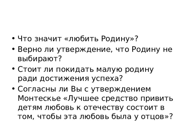 Что значит «любить Родину»? Верно ли утверждение, что Родину не выбирают? Стоит ли покидать малую родину ради достижения успеха? Согласны ли Вы с утверждением Монтескье «Лучшее средство привить детям любовь к отечеству состоит в том, чтобы эта любовь была у отцов»? 