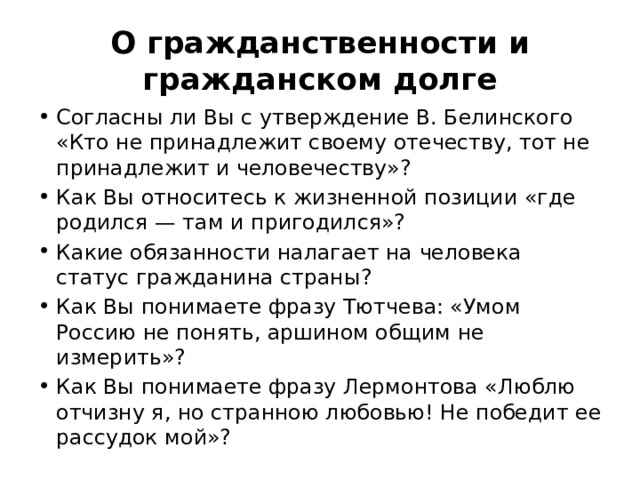 О гражданственности и гражданском долге Согласны ли Вы с утверждение В. Белинского «Кто не принадлежит своему отечеству, тот не принадлежит и человечеству»? Как Вы относитесь к жизненной позиции «где родился — там и пригодился»? Какие обязанности налагает на человека статус гражданина страны? Как Вы понимаете фразу Тютчева: «Умом Россию не понять, аршином общим не измерить»? Как Вы понимаете фразу Лермонтова «Люблю отчизну я, но странною любовью! Не победит ее рассудок мой»? 