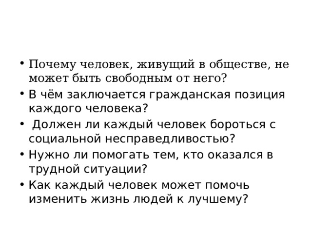 Почему человек, живущий в обществе, не может быть свободным от него? В чём заключается гражданская позиция каждого человека? Должен ли каждый человек бороться с социальной несправедливостью? Нужно ли помогать тем, кто оказался в трудной ситуации? Как каждый человек может помочь изменить жизнь людей к лучшему? 