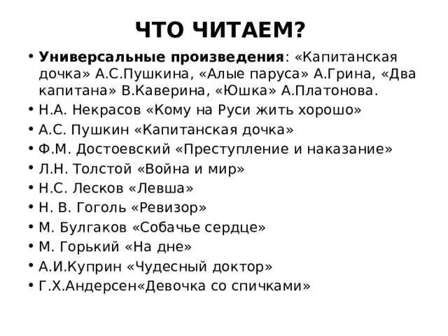 ЧТО ЧИТАЕМ?   Универсальные произведения : «Капитанская дочка» А.С.Пушкина, «Алые паруса» А.Грина, «Два капитана» В.Каверина, «Юшка» А.Платонова. Н.А. Некрасов «Кому на Руси жить хорошо» А.С. Пушкин «Капитанская дочка» Ф.М. Достоевский «Преступление и наказание» Л.Н. Толстой «Война и мир» Н.С. Лесков «Левша» Н. В. Гоголь «Ревизор» М. Булгаков «Собачье сердце» М. Горький «На дне» А.И.Куприн «Чудесный доктор» Г.Х.Андерсен«Девочка со спичками» 