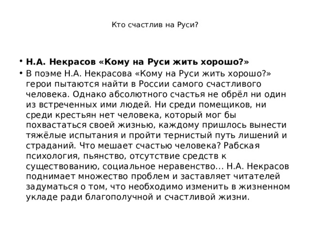  Кто счастлив на Руси?    Н.А. Некрасов «Кому на Руси жить хорошо?» В поэме Н.А. Некрасова «Кому на Руси жить хорошо?» герои пытаются найти в России самого счастливого человека. Однако абсолютного счастья не обрёл ни один из встреченных ими людей. Ни среди помещиков, ни среди крестьян нет человека, который мог бы похвастаться своей жизнью, каждому пришлось вынести тяжёлые испытания и пройти тернистый путь лишений и страданий. Что мешает счастью человека? Рабская психология, пьянство, отсутствие средств к существованию, социальное неравенство… Н.А. Некрасов поднимает множество проблем и заставляет читателей задуматься о том, что необходимо изменить в жизненном укладе ради благополучной и счастливой жизни. 