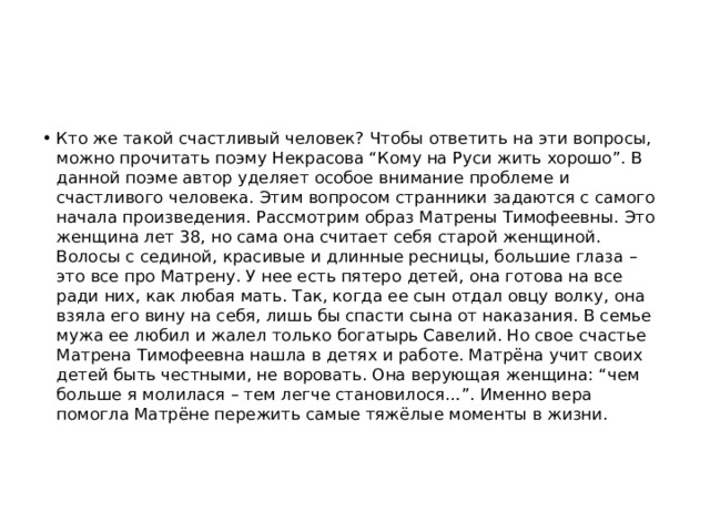 Кто же такой счастливый человек? Чтобы ответить на эти вопросы, можно прочитать поэму Некрасова “Кому на Руси жить хорошо”. В данной поэме автор уделяет особое внимание проблеме и счастливого человека. Этим вопросом странники задаются с самого начала произведения. Рассмотрим образ Матрены Тимофеевны. Это женщина лет 38, но сама она считает себя старой женщиной. Волосы с сединой, красивые и длинные ресницы, большие глаза – это все про Матрену. У нее есть пятеро детей, она готова на все ради них, как любая мать. Так, когда ее сын отдал овцу волку, она взяла его вину на себя, лишь бы спасти сына от наказания. В семье мужа ее любил и жалел только богатырь Савелий. Но свое счастье Матрена Тимофеевна нашла в детях и работе. Матрёна учит своих детей быть честными, не воровать. Она верующая женщина: “чем больше я молилася – тем легче становилося…”. Именно вера помогла Матрёне пережить самые тяжёлые моменты в жизни. 